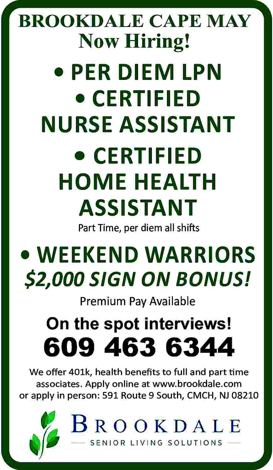 BROOKDALE <br>MAY <br>BROOKDALE CAPE MAY  BROOKDALE  MAY  BROOKDALE CAPE MAY    Now  Now Hiring!  Hiring!      CERTIFIED      PER  DIEM LPN  NURSE  ASSISTANT      CERTIFIED      CERTIFIED  NURSE  ASSISTANT  HOME HEALTH AIDE       FullCERTIFIED  Time, Part Time, All Shifts  HOME HEALTH  ASSISTANT  Part Time, per diem all shifts        WEEKEND WARRIORS  $2,000 SIGN ON BONUS!  Premium Pay Available    On the spot interviews!    609 463 6344  We offer 401k, health benefits to full and part time  associates. Apply online at www.brookdale.com  or apply in person: 591 Route 9 South, CMCH, NJ 08210     